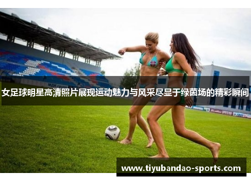 女足球明星高清照片展现运动魅力与风采尽显于绿茵场的精彩瞬间