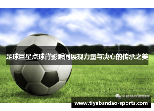 足球巨星点球背影瞬间展现力量与决心的传承之美