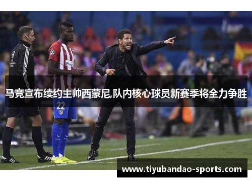 马竞宣布续约主帅西蒙尼,队内核心球员新赛季将全力争胜